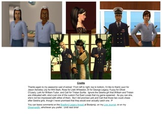 Credits
Thanks again to my awesome cast of extras! From left to right, top to bottom, I’d like to thank Lauri for
Jason Xenobia, Lily for Will Stark, Rose for Lilah Wheedon, Di for George Legacy, Fuzzy for Olivet
O’Leary, Lark for William Tudor, and Cait for Tristan Surilie. Ignore the Geisha girl that William and Tristan
are infatuated with; she’s just one of the custom Far East Locals that my game spawned. As you can she,
she’s not too impressed with either of them. But I did promise Lark and Cait that those two could chase
after Geisha girls, though I never promised that they would ever actually catch one. :P
You can leave comments on the Bradford Legacy thread at Boolprop, on my Live Journal, or on my
Dreamwidth, whichever you prefer. Until next time!
 