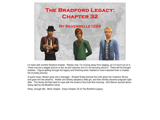I’m back with another Bradord chapter. Please note, I’m moving away from staging, as I’m burnt out on it.
There may be a staged picture or two as plot requires, but I’m not worrying about it. There will be thought
bubbles. I figure getting through the legacy and finishing what I started is more important than a chapter
full of pretty pictures.
A quick recap: Steven grew into a teenager. Rosalie finally learned the truth about her husband, Bruce,
and gave him the what-for. Walter and Shirley adopted a little girl, and then Shirley became pregnant right
after. The family did their best to cope with the threat of the Cold War looming. And Steven worried about
doing right by the Bradford name.
Okay, enough talk. More chapter. Enjoy Chapter 32 of The Bradford Legacy.
 