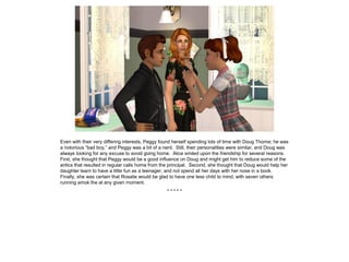 Even with their very differing interests, Peggy found herself spending lots of time with Doug Thorne; he was
a notorious “bad boy,” and Peggy was a bit of a nerd. Still, their personalities were similar, and Doug was
always looking for any excuse to avoid going home. Alice smiled upon the friendship for several reasons.
First, she thought that Peggy would be a good influence on Doug and might get him to reduce some of the
antics that resulted in regular calls home from the principal. Second, she thought that Doug would help her
daughter learn to have a little fun as a teenager, and not spend all her days with her nose in a book.
Finally, she was certain that Rosalie would be glad to have one less child to mind, with seven others
running amok the at any given moment.
* * * * *
 