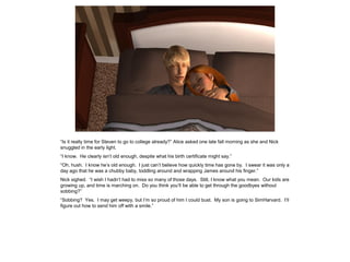 “Is it really time for Steven to go to college already?” Alice asked one late fall morning as she and Nick
snuggled in the early light.
“I know. He clearly isn’t old enough, despite what his birth certificate might say.”
“Oh, hush. I know he’s old enough. I just can’t believe how quickly time has gone by. I swear it was only a
day ago that he was a chubby baby, toddling around and wrapping James around his finger.”
Nick sighed. “I wish I hadn’t had to miss so many of those days. Still, I know what you mean. Our kids are
growing up, and time is marching on. Do you think you’ll be able to get through the goodbyes without
sobbing?”
“Sobbing? Yes. I may get weepy, but I’m so proud of him I could bust. My son is going to SimHarvard. I’ll
figure out how to send him off with a smile.”
 