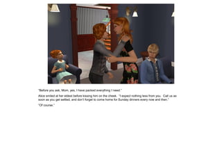 “Before you ask, Mom, yes, I have packed everything I need.”
Alice smiled at her eldest before kissing him on the cheek. “I expect nothing less from you. Call us as
soon as you get settled, and don’t forget to come home for Sunday dinners every now and then.”
“Of course.”
 