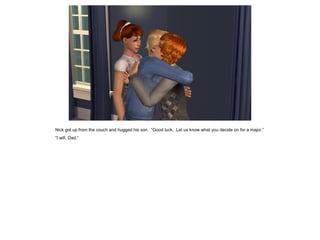 Nick got up from the couch and hugged his son. “Good luck. Let us know what you decide on for a major.”
“I will, Dad.”
 