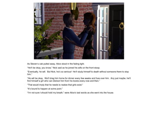 As Steven’s cab pulled away, Alice stood in the fading light.
“He’ll be okay, you know,” Nick said as he joined his wife on the front stoop.
“Eventually, he will. But Nick, he’s so serious! He’ll study himself to death without someone there to stop
him.”
“He will be okay. We’ll drag him home for dinner every few weeks and fuss over him. Any just maybe, he’ll
find himself a girl who can distract him from his books every now and then.”
“That would imply that he needs to realize that girls exist.”
“It’s bound to happen at some point.”
“I’m not sure I should hold my breath,” were Alice’s last words as she went into the house.
 