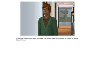 It didn’t take Steven long to setting into college. He chose to live in Landgraab Hall as many of his relative
before him had.
 