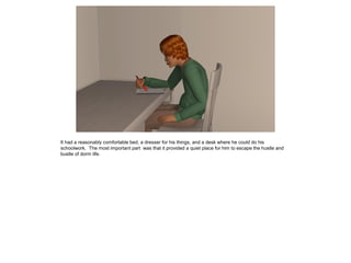 It had a reasonably comfortable bed, a dresser for his things, and a desk where he could do his
schoolwork. The most important part was that it provided a quiet place for him to escape the hustle and
bustle of dorm life.
 