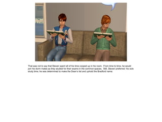 That was not to say that Steven spent all of his time cooped up in his room. From time to time, he would
join his dorm mates as they studied for their exams in the common spaces. Still, Steven preferred his solo
study time; he was determined to make the Dean’s list and uphold the Bradford name.
 