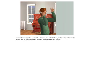 He went home every other weekend like clockwork, and called his family on the weekends he stayed at
school. Just as it had been back in Simsfield, Steven’s life was very routine.
 