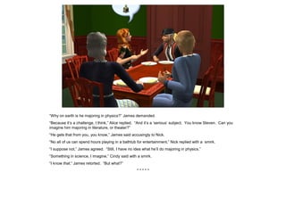 “Why on earth is he majoring in physics?” James demanded.
“Because it’s a challenge, I think,” Alice replied. “And it’s a ‘serious’ subject. You know Steven. Can you
imagine him majoring in literature, or theater?”
“He gets that from you, you know,” James said accusingly to Nick.
“No all of us can spend hours playing in a bathtub for entertainment,” Nick replied with a smirk.
“I suppose not,” James agreed. “Still, I have no idea what he’ll do majoring in physics.”
“Something in science, I imagine,” Cindy said with a smirk.
“I know that,” James retorted. “But what?”
* * * * *
 