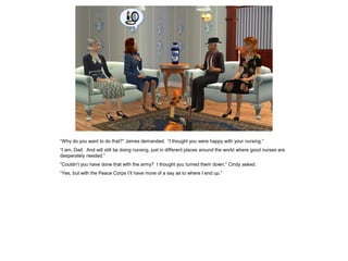 “Why do you want to do that?” James demanded. “I thought you were happy with your nursing.”
“I am, Dad. And will still be doing nursing, just in different places around the world where good nurses are
desperately needed.”
“Couldn’t you have done that with the army? I thought you turned them down,” Cindy asked.
“Yes, but with the Peace Corps I’ll have more of a say as to where I end up.”
 