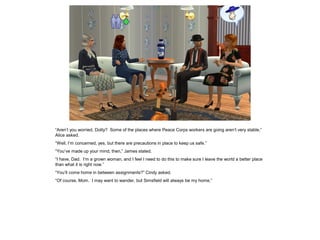 “Aren’t you worried, Dotty? Some of the places where Peace Corps workers are going aren’t very stable,”
Alice asked.
“Well, I’m concerned, yes, but there are precautions in place to keep us safe.”
“You’ve made up your mind, then,” James stated.
“I have, Dad. I’m a grown woman, and I feel I need to do this to make sure I leave the world a better place
than what it is right now.”
“You’ll come home in between assignments?” Cindy asked.
“Of course, Mom. I may want to wander, but Simsfield will always be my home.”
 