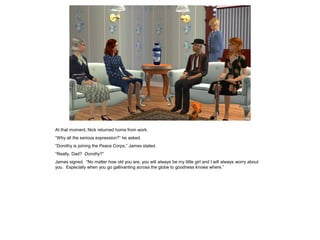 At that moment, Nick returned home from work.
“Why all the serious expression?” he asked.
“Dorothy is joining the Peace Corps,” James stated.
“Really, Dad? Dorothy?”
James signed. “No matter how old you are, you will always be my little girl and I will always worry about
you. Especially when you go gallivanting across the globe to goodness knows where.”
 