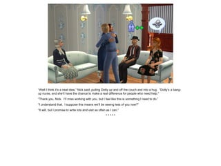 “Well I think it’s a neat idea,” Nick said, pulling Dotty up and off the couch and into a hug. “Dotty’s a bang-
up nurse, and she’ll have the chance to make a real difference for people who need help.”
“Thank you, Nick. I’ll miss working with you, but I feel like this is something I need to do.”
“I understand that. I suppose this means we’ll be seeing less of you now?”
“It will, but I promise to write lots and visit as often as I can.”
* * * * *
 