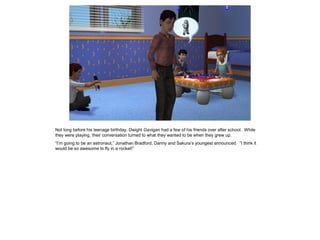 Not long before his teenage birthday, Dwight Gavigan had a few of his friends over after school. While
they were playing, their conversation turned to what they wanted to be when they grew up.
“I’m going to be an astronaut,” Jonathan Bradford, Danny and Sakura’s youngest announced. “I think it
would be so awesome to fly in a rocket!”
 