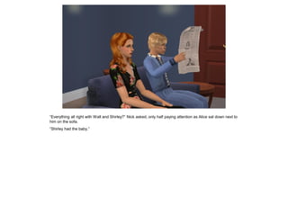 “Everything all right with Walt and Shirley?” Nick asked, only half paying attention as Alice sat down next to
him on the sofa.
“Shirley had the baby.”
 