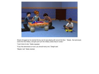 Wayne shrugged as he zoomed the toy cay he was playing with around the floor. “Maybe. But astronauts
come from the military, and girls can’t join the military unless they’re nurses.”
“I don’t think it’s fair,” Nettie repeated.
“If you like astronauts so much, you should marry one,” Dwight said.
“Maybe I will,” Nettie retorted.
 