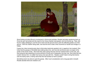 Since finding out about Bruce’s involvement in Simmunist activities, Rosalie had taken gardening back up.
Once the war had ended and the need for the Victory Garden had passed, she’d let the plot go. Now, she
found it oddly satisfying to use the hoe to hack into the ground and to yank the offending weeds out of the
ground. With the children being older, she had the time to take a few moments for herself and indulge in a
hobby.
It gave her a few moments every day to think about what she wanted to do in regards to her husband. She
knew that the gossips of Simsfield were talking about her, and how she and Bruce were no longer at the
center of the social circles. She knew they were saying that she and her husband were on the outs, and
that everyone was expecting an announcement of some sort of separation any day now. She knew that she
couldn’t divorce him, no matter how furious she was with him. Rosalie couldn’t bear to bring that shame
onto her family name, a family name that she had worked so hard to protect.
Something had to be done to quiet the gossip. After much consideration and a long pep-talk to herself,
Rosalie decided what she needed to do.
 