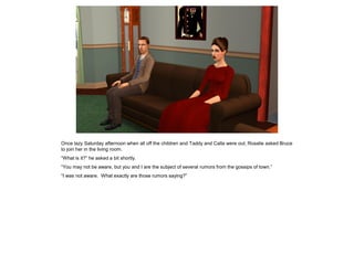 Once lazy Saturday afternoon when all off the children and Taddy and Calla were out, Rosalie asked Bruce
to join her in the living room.
“What is it?” he asked a bit shortly.
“You may not be aware, but you and I are the subject of several rumors from the gossips of town.”
“I was not aware. What exactly are those rumors saying?”
 