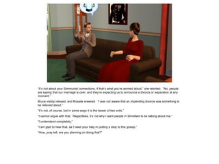“It’s not about your Simmunist connections, if that’s what you’re worried about,” she retorted. “No, people
are saying that our marriage is over, and they’re expecting us to announce a divorce or separation at any
moment.”
Bruce visibly relaxed, and Rosalie sneered. “I was not aware that an impending divorce was something to
be relieved about.”
“It’s not, of course, but in some ways it is the lesser of two evils.”
“I cannot argue with that. Regardless, it’s not why I want people in Simsfield to be talking about me.”
“I understand completely.”
“I am glad to hear that, as I need your help in putting a stop to this gossip.”
“How, pray tell, are you planning on doing that?”
 