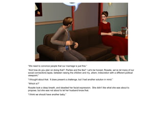 “We need to convince people that our marriage is just fine.”
“And how do you plan on doing that? Parties and the like? Let’s be honest, Rosalie, we’ve let many of our
social connections lapse, between raising the children and my, ahem, indiscretion with a different political
viewpoint.”
“I thought about that. It does present a challenge, but I had another solution in mind.”
“Which is?”
Rosalie took a deep breath, and steadied her facial expression. She didn’t like what she was about to
propose, but she was not about to let her husband know that.
“I think we should have another baby.”
 