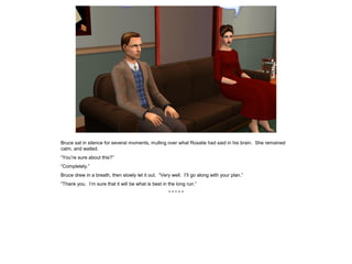 Bruce sat in silence for several moments, mulling over what Rosalie had said in his brain. She remained
calm, and waited.
“You’re sure about this?”
“Completely.”
Bruce drew in a breath, then slowly let it out. “Very well. I’ll go along with your plan.”
“Thank you. I’m sure that it will be what is best in the long run.”
* * * * *
 