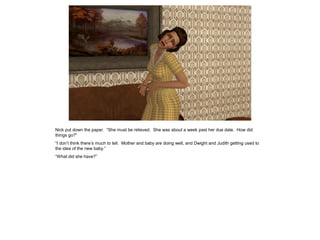 Nick put down the paper. “She must be relieved. She was about a week past her due date. How did
things go?”
“I don’t think there’s much to tell. Mother and baby are doing well, and Dwight and Judith getting used to
the idea of the new baby.”
“What did she have?”
 