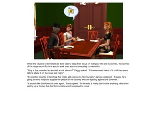 While the citizens of Simsfield did their best to keep their focus on everyday life and its worries, the worries
of the larger world found a way to work their way into everyday conversation.
“Why is the president so worried about Vietsim?” Peggy asked. “I’d never even heard of it until they were
talking about it on the news last night.”
“It’s another country in SimAsia that might get overrun by Simmunists,” James explained. “I guess he’s
going to send troops to support the people in the country who are fighting against the Simmies.”
“It sounds like SimKorea all over again,” Alice sighed. “In the end, it really didn’t solve anything other than
setting up a border that the Simmunists aren’t supposed to cross.”
 