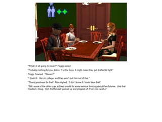 “What’s it all going to mean?” Peggy asked.
“Probably nothing for you, kiddo. For the boys, it might mean they get drafted to fight.”
Peggy frowned. “Steven?”
“I doubt it. He’s in college, and they won’t pull him out of that.”
“Thank goodness for that,” Alice sighed. “I don’t know if I could bear that.”
“Still, some of the other boys in town should do some serious thinking about their futures. Like that
hoodlum, Doug. He’ll find himself packed up and shipped off if he’s not careful.”
 