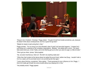 “Doug is not a ‘hoodlum,’ Grandpa,” Peggy stated. “He gets himself into trouble sometimes, yes, because
he doesn’t think about consequences, but he’s a good kid ag heart.”
“Maybe he needs to start acting like it, then.”
Peggy snorted. “You try living up to Aunt Rosalie’s idea of ‘good’ and see what happens. I imagine he’s
just acting out in response to her unrealistic expectations. Besides,” she added with a smirk, “I’ve heard
tales about what you, Uncle Taddy, and Uncle Sterling got up to when you were his age or a little bit older.”
“She’s got you there, James,” Alice laughed.
“Aw, we were mischievous, that’s all. We didn’t do anything really bad.”
“Other than that incident at the dance where he spiked the punch bowl, neither has Doug. I wouldn’t talk to
him for a week until he promised never to do something like that again.”
“I worry about that boy, sometimes,” Alice sighed. “Thank goodness for your influence on him, Peggy. I
think he’d really get himself into some trouble without you keeping him in line.”
“He probably would,” Peggy agreed.
* * * * *
 