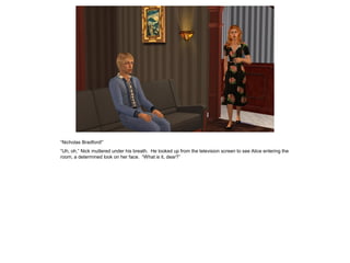 “Nicholas Bradford!”
“Uh, oh,” Nick muttered under his breath. He looked up from the television screen to see Alice entering the
room, a determined look on her face. “What is it, dear?”
 