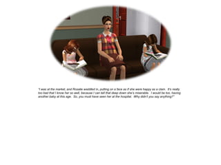 “I was at the market, and Rosalie waddled in, putting on a face as if she were happy as a clam. It’s really
too bad that I know her so well, because I can tell that deep down she’s miserable. I would be too, having
another baby at this age. So, you must have seen her at the hospital. Why didn’t you say anything?”
 