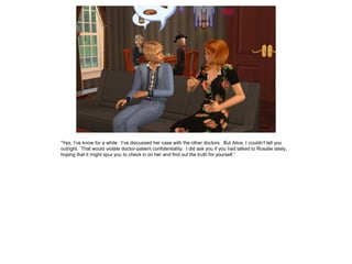 “Yes, I’ve know for a while. I’ve discussed her case with the other doctors. But Alice, I couldn’t tell you
outright. That would violate doctor-patient confidentiality. I did ask you if you had talked to Rosalie lately,
hoping that it might spur you to check in on her and find out the truth for yourself.”
 