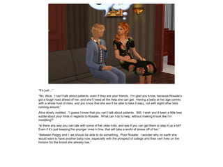 “It’s just…”
“No, Alice. I can’t talk about patients, even if they are your friends. I’m glad you know, because Rosalie’s
got a tough road ahead of her, and she’ll need all the help she can get. Having a baby at her age comes
with a whole host of risks, and you know that she won’t be able to take it easy, not with eight other kids
running around.”
Alice slowly nodded. “I guess I know that you can’t talk about patients. Still, I wish you’d been a little less
subtle about your hints in regards to Rosalie. What can I do to help, without making it look like I’m
meddling?”
“Is there any way you can talk with some of her older kids, and see if you can get them to step it up a bit?
Even if it’s just keeping the younger ones in line, that will take a world of stress off of her.”
“Between Peggy and I, we should be able to do something. Poor Rosalie. I wonder why on earth she
would want to have another baby now, especially with the prospect of college and their own lives on the
horizon for the brood she already has.”
 