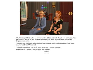 “Oh, that’s simple,” Cindy called out from her position at the chessboard. “People were talking about how
she and Bruce were on the outs. Now they’re all going to be talking about her having another baby.
Simple diversion tactics.”
“You really think that Rosalie would go through everything that having a baby entails just to stop gossip
about her and Bruce?” Alice asked.
“You know Rosalie better than we do, Alice,” James said. “What do you think?”
Alice thought for a moment. “She just might,” she admitted.
* * * * *
 