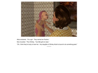 Alice snickered. “It’s a girl. They named her Pauline.”
Nick chuckled. “Poor Shirley. Two little girls to raise.”
“Oh, I think they’re lucky to have her. Any daughter of Shirley Alcott is bound to do something great.”
* * * * *
 