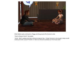 While Nettie’s party continued on, Peggy and Doug snuck off to the den to chat.
“How’re things at home?” she asked.
“Horrid. Mom’s useless and does nothing but sleep all day. At least Veronica’s old enough to help out with
cooking and stuff, cause If Franklin or I had to do that we’d probably burn the house down.”
 