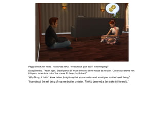 Peggy shook her head. “It sounds awful. What about your dad? Is he helping?”
Doug snorted. “Yeah, right. Dad spends as much time out of the house as he can. Can’t say I blame him.
I’d spend more time out of the house if I dared, but I don’t.”
“Why Doug, if I didn’t know better, I might say that you actually cared about your mother’s well being.”
“I care about the well being of my new brother or sister. The kid deserved a fair shake in this world.”
 