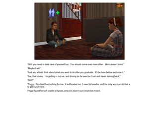 “Still, you need to take care of yourself too. You should come over more often. Mom doesn’t mind.”
“Maybe I will.”
“And you should think about what you want to do after you graduate. It’ll be here before we know it.”
“Aw, that’s easy. I’m getting in my car, and driving as far west as I can and never looking back.”
“Still?”
“Peggy, Simsfield has nothing for me. It suffocates me. I need to breathe, and the only way can do that is
to get out of here.”
Peggy found herself unable to speak, and she wasn’t sure what that meant.
 