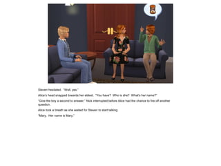 Steven hesitated. “Well, yes.”
Alice’s head snapped towards her eldest. “You have? Who is she? What’s her name?”
“Give the boy a second to answer,” Nick interrupted before Alice had the chance to fire off another
question.
Alice took a breath as she waited for Steven to start talking.
“Mary. Her name is Mary.”
 