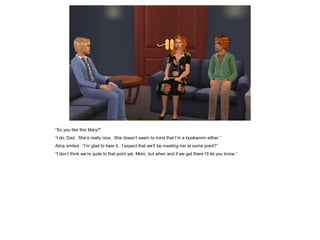 “So you like this Mary?”
“I do, Dad. She’s really nice. She doesn’t seem to mind that I’m a bookworm either.”
Alice smiled. “I’m glad to hear it. I expect that we’ll be meeting her at some point?”
“I don’t think we’re quite to that point yet, Mom, but when and if we get there I’ll let you know.”
 