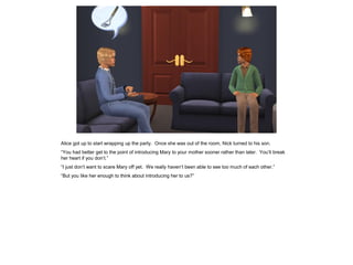 Alice got up to start wrapping up the party. Once she was out of the room, Nick turned to his son.
“You had better get to the point of introducing Mary to your mother sooner rather than later. You’ll break
her heart if you don’t.”
“I just don’t want to scare Mary off yet. We really haven’t been able to see too much of each other.”
“But you like her enough to think about introducing her to us?”
 
