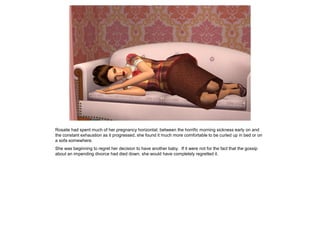 Rosalie had spent much of her pregnancy horizontal; between the horrific morning sickness early on and
the constant exhaustion as it progressed, she found it much more comfortable to be curled up in bed or on
a sofa somewhere.
She was beginning to regret her decision to have another baby. If it were not for the fact that the gossip
about an impending divorce had died down, she would have completely regretted it.
 