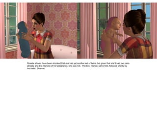 Rosalie should have been shocked that she had yet another set of twins, but given that she’d had two pairs
already and the intensity of her pregnancy, she was not. The boy, Harold, came first, followed shortly by
his sister, Sharron.
 