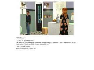 “Hello, Doug.”
“Yo, Mrs. B. Is Peggy around?”
“No, she’s not. She stayed late at school to study for a test in…chemistry, I think. She shouldn’t be too
much longer. Would you like to sit down and wait for her?”
“Sure. You don’t mind?”
Alice shook her head. “Not at all.”
 