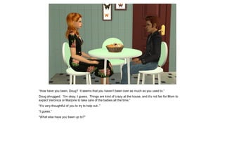 “How have you been, Doug? It seems that you haven’t been over as much as you used to.”
Doug shrugged. “I’m okay, I guess. Things are kind of crazy at the house, and it’s not fair for Mom to
expect Veronica or Marjorie to take care of the babies all the time.”
“It’s very thoughtful of you to try to help out..”
“I guess.”
“What else have you been up to?”
 