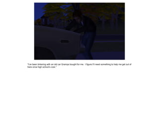 “I’ve been tinkering with an old car Gramps bought for me. I figure I’ll need something to help me get out of
here once high school’s over.”
 