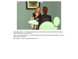 Alice pursed her lips. “Yes, Peggy mentioned that you were planning on leaving Simsfield and heading
west once high school was over for you.”
“Yeah. I can’t stay here, Mrs. B. You and Peg and the rest of the folks here have been great, but I need to
get away from my parents.”
Alice nodded. “I know how difficult Rosalie can be.”
 