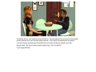“No offense, Mrs. B., but I doubt you know the half of it. She just expects all of us to live our lives exactly
as she’s planned, and I can’t live that cookie-cutter life. I don’t want to be anything like my parents.”
“You don’t have to go all the way to Calsimfornia to not have to be like your parents, you know.”
Doug smirked. “No, but it’ll make it easier to ignore them. Plus, it’s warmer.”
“I can’t argue with that.”
 
