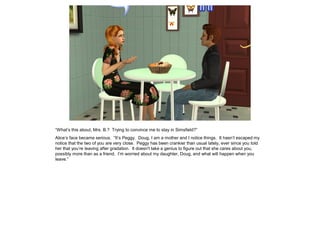 “What’s this about, Mrs. B.? Trying to convince me to stay in Simsfield?”
Alice’s face became serious. “It’s Peggy. Doug, I am a mother and I notice things. It hasn’t escaped my
notice that the two of you are very close. Peggy has been crankier than usual lately, ever since you told
her that you’re leaving after gradation. It doesn't take a genius to figure out that she cares about you,
possibly more than as a friend. I’m worried about my daughter, Doug, and what will happen when you
leave.”
 