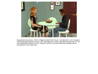 Doug became very serious. “Mrs. B., Peggy’s the best friend I’ve got. I care about her. A lot. Enough to
have thought about asking her to be my girl. But Peggy and I are two really different people, Mrs. B. We
want totally different things out of life. It wouldn’t be fair for us to start something, especially with me
knowing that I’m out of here soon.”
 