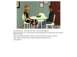 Alice nodded slowly. “That’s very mature of you. Have you told Peggy yet?”
Doug shook his head. “No. I know I should, but I know that she’ll give me that look, and I won’t be able to
stick to my resolve.”
“I think you should tell her before you take off. Give her a chance to let it all sink in, you know.”
“Yeah. Maybe once finals are over; I know how important her grades are to her.”
“That sounds fair.”
 
